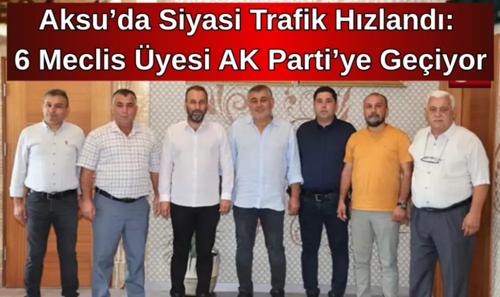 Aksu’da Siyasi Trafik Hızlandı: 6 Meclis Üyesi AK Parti’ye Geçiyor